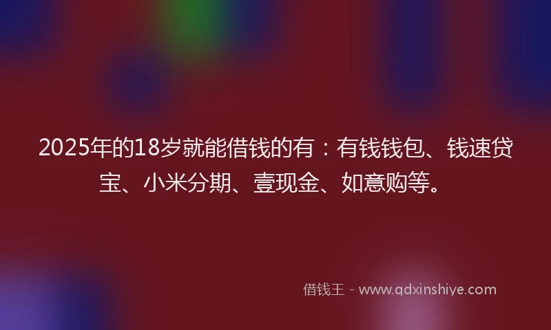 2025年的18岁就能借钱的有：有钱钱包、钱速贷宝、小米分期、壹现金、如意购等。