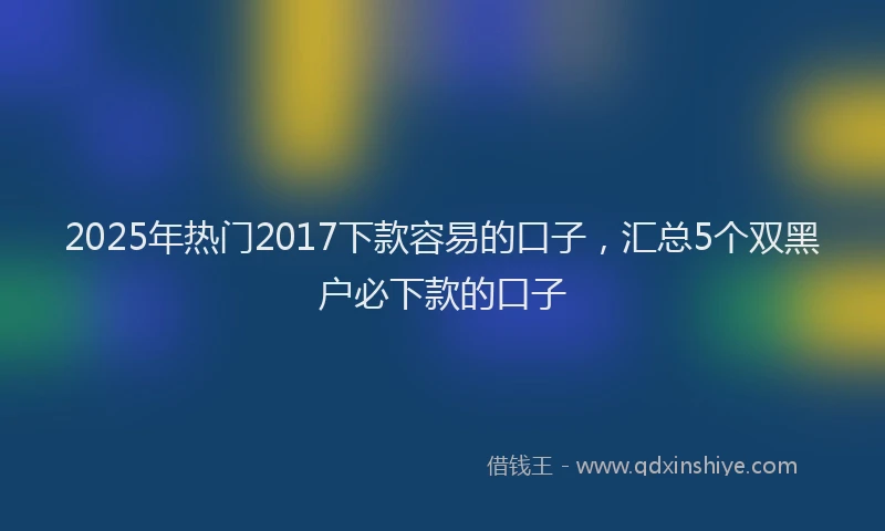 2025年热门2017下款容易的口子，汇总5个双黑户必下款的口子