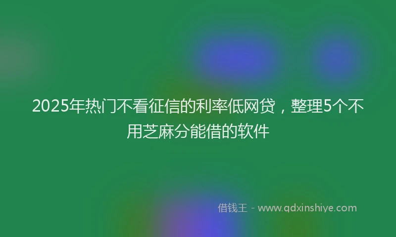 2025年热门不看征信的利率低网贷，整理5个不用芝麻分能借的软件