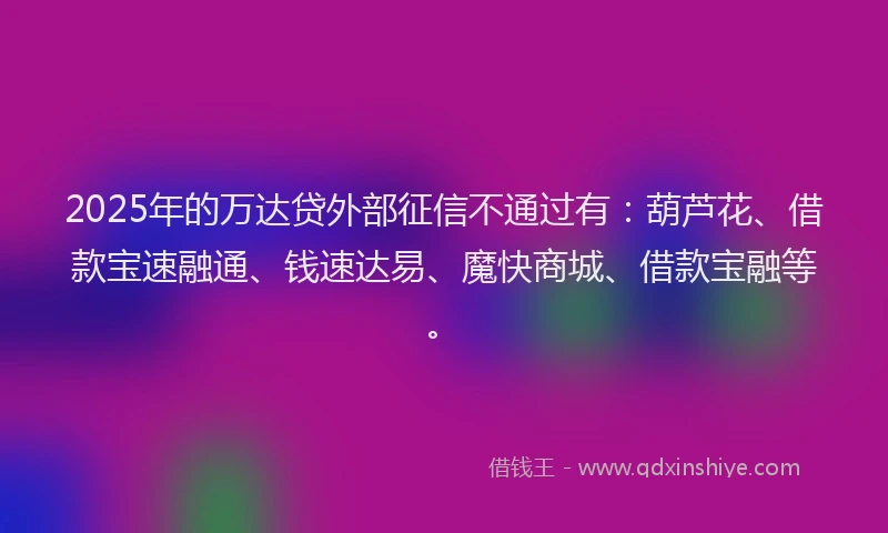 2025年的万达贷外部征信不通过有：葫芦花、借款宝速融通、钱速达易、魔快商城、借款宝融等。