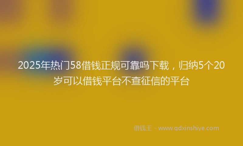 2025年热门58借钱正规可靠吗下载，归纳5个20岁可以借钱平台不查征信的平台