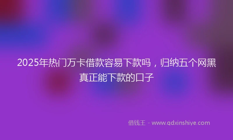 2025年热门万卡借款容易下款吗，归纳五个网黑真正能下款的口子