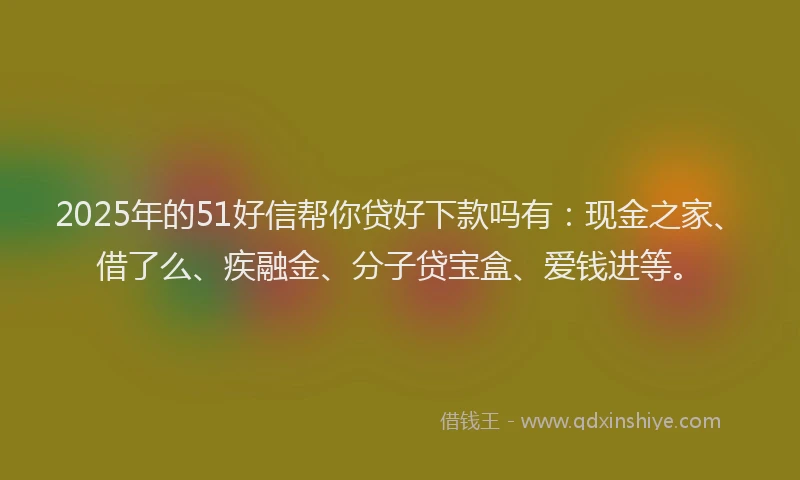 2025年的51好信帮你贷好下款吗有：现金之家、借了么、疾融金、分子贷宝盒、爱钱进等。