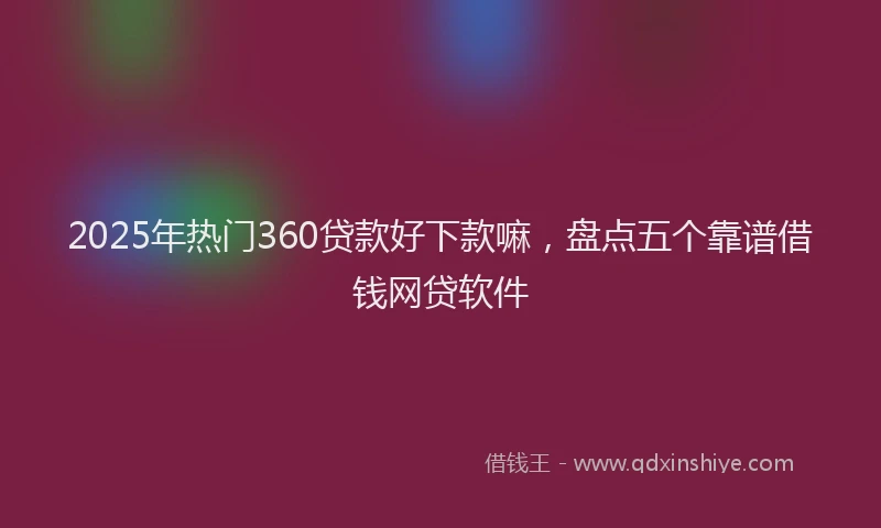 2025年热门360贷款好下款嘛，盘点五个靠谱借钱网贷软件