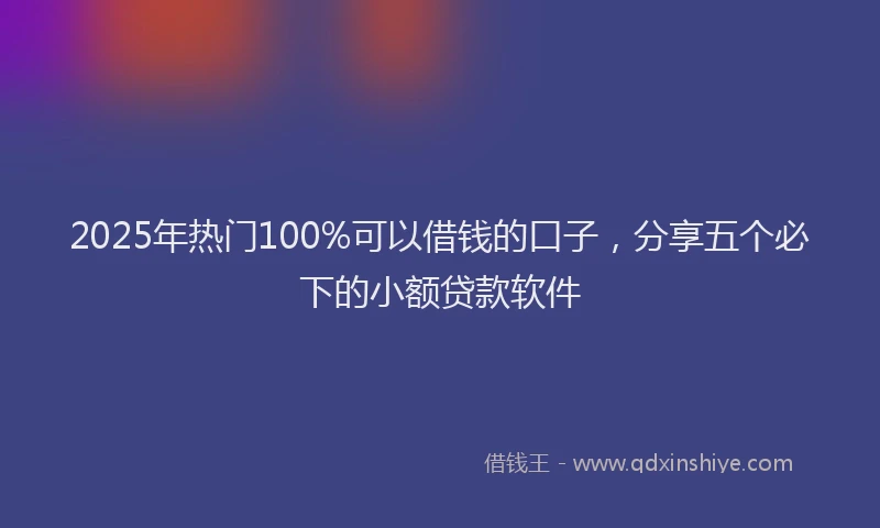 2025年热门100%可以借钱的口子，分享五个必下的小额贷款软件