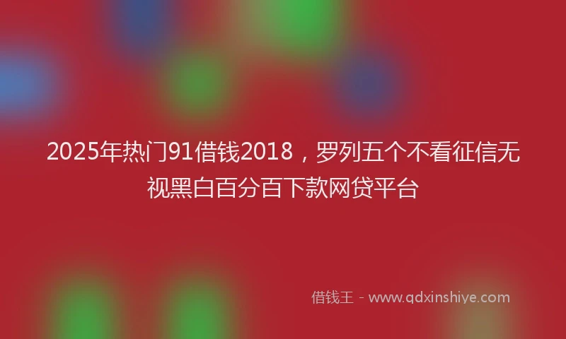 2025年热门91借钱2018,罗列五个不看征信无视黑白百分百下款网贷平台