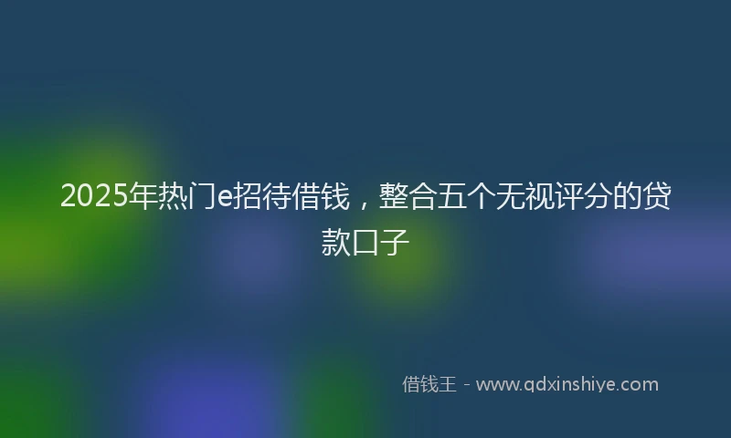 2025年热门e招待借钱，整合五个无视评分的贷款口子