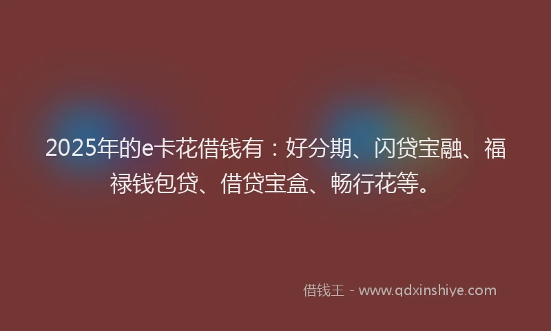 2025年的e卡花借钱有：好分期、闪贷宝融、福禄钱包贷、借贷宝盒、畅行花等。