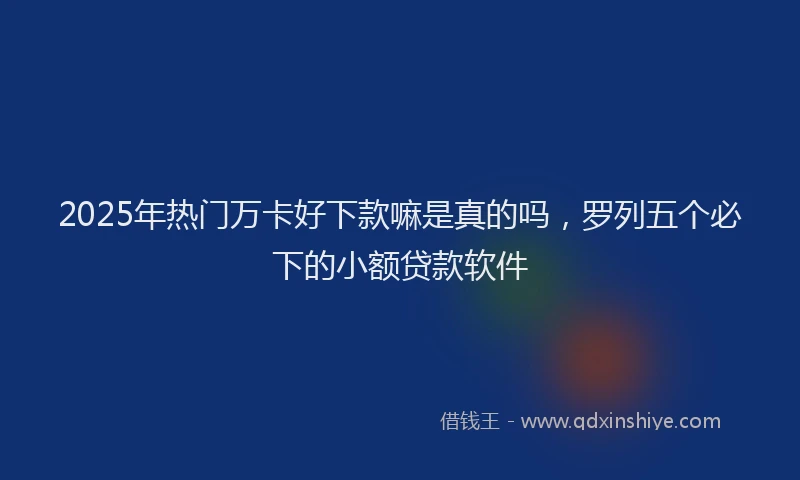 2025年热门万卡好下款嘛是真的吗，罗列五个必下的小额贷款软件