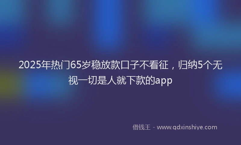 2025年热门65岁稳放款口子不看征，归纳5个无视一切是人就下款的app