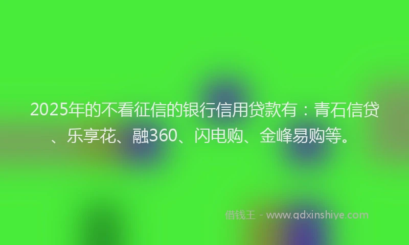 2025年的不看征信的银行信用贷款有：青石信贷、乐享花、融360、闪电购、金峰易购等。