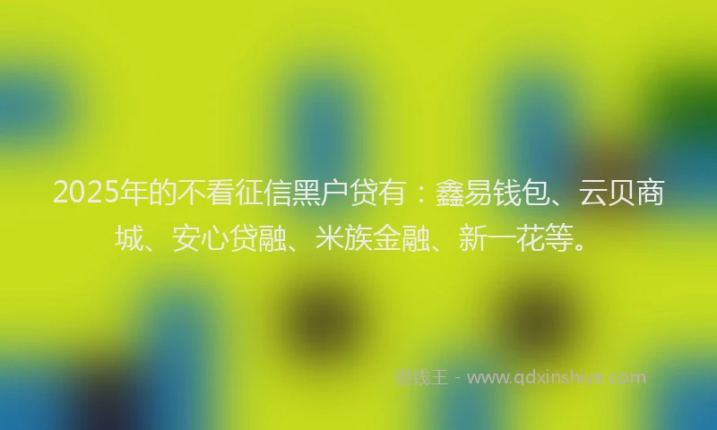 2025年的不看征信黑户贷有：鑫易钱包、云贝商城、安心贷融、米族金融、新一花等。