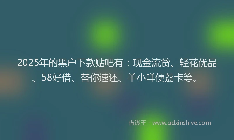 2025年的黑户下款贴吧有：现金流贷、轻花优品、58好借、替你速还、羊小咩便荔卡等。