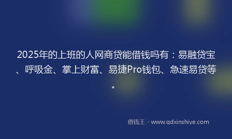 2025年的上班的人网商贷能借钱吗有：易融贷宝、呼吸金、掌上财富、易捷Pro钱包、急速易贷等。