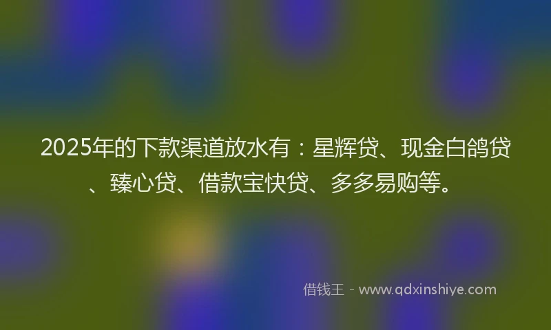 2025年的下款渠道放水有：星辉贷、现金白鸽贷、臻心贷、借款宝快贷、多多易购等。