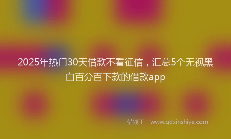 2025年热门30天借款不看征信，汇总5个无视黑白百分百下款的借款app