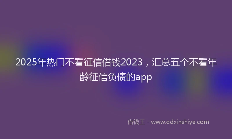 2025年热门不看征信借钱2023，汇总五个不看年龄征信负债的app