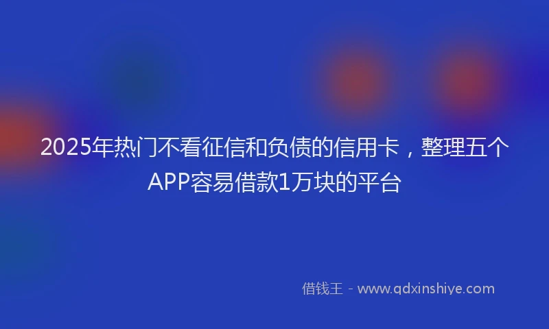 2025年热门不看征信和负债的信用卡，整理五个APP容易借款1万块的平台