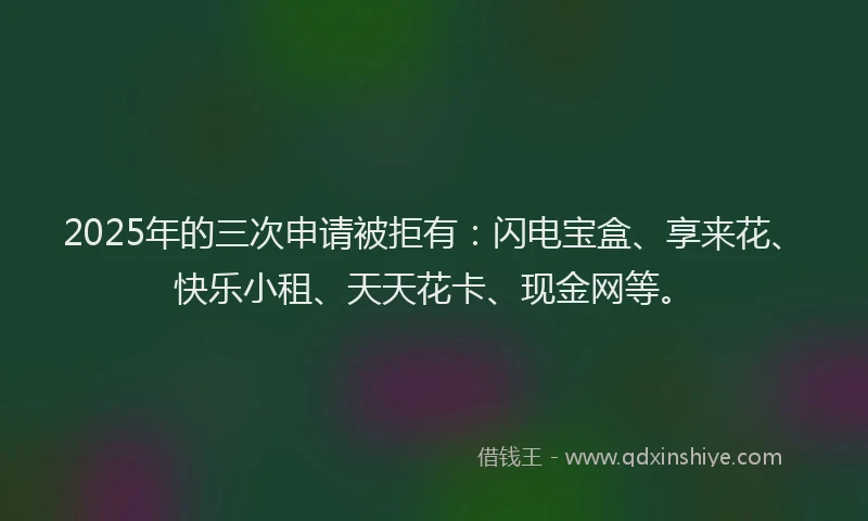2025年的三次申请被拒有：闪电宝盒、享来花、快乐小租、天天花卡、现金网等。