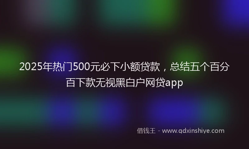 2025年热门500元必下小额贷款，总结五个百分百下款无视黑白户网贷app