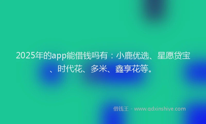 2025年的app能借钱吗有：小鹿优选、星愿贷宝、时代花、多米、鑫享花等。