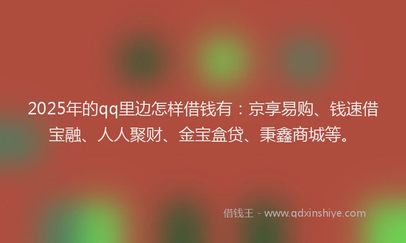 2025年的qq里边怎样借钱有：京享易购、钱速借宝融、人人聚财、金宝盒贷、秉鑫商城等。