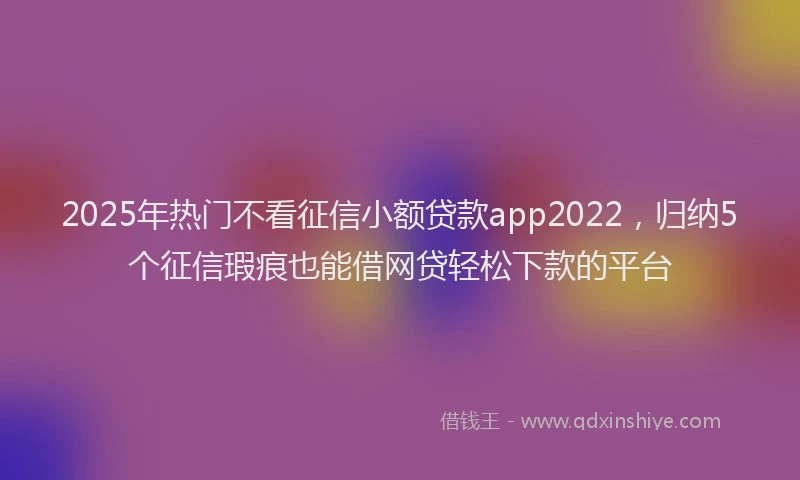 2025年热门不看征信小额贷款app2022，归纳5个征信瑕疵也能借网贷轻松下款的平台