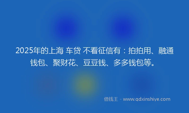 2025年的上海 车贷 不看征信有：拍拍用、融通钱包、聚财花、豆豆钱、多多钱包等。