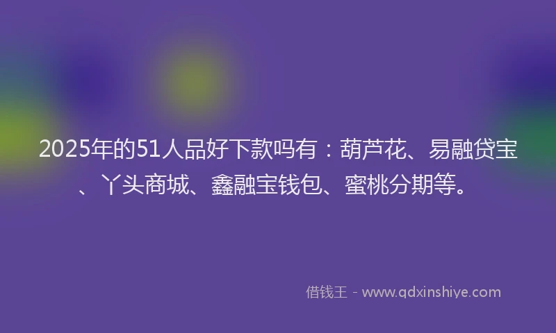 2025年的51人品好下款吗有：葫芦花、易融贷宝、丫头商城、鑫融宝钱包、蜜桃分期等。