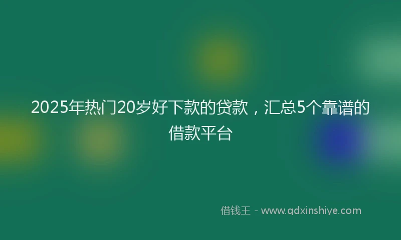 2025年热门20岁好下款的贷款，汇总5个靠谱的借款平台