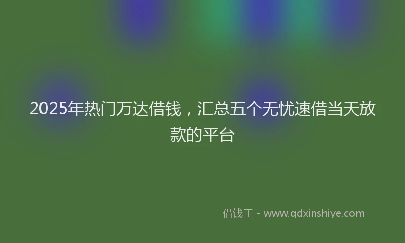 2025年热门万达借钱，汇总五个无忧速借当天放款的平台