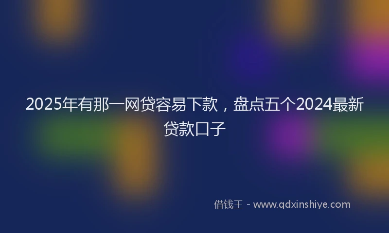 2025年有那一网贷容易下款，盘点五个2024最新贷款口子
