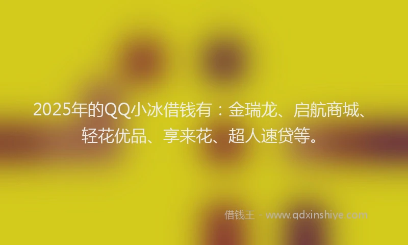 2025年的QQ小冰借钱有：金瑞龙、启航商城、轻花优品、享来花、超人速贷等。