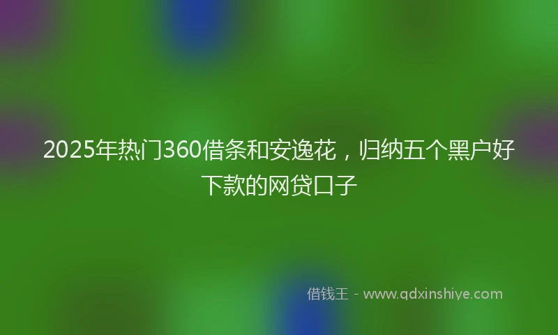 2025年热门360借条和安逸花，归纳五个黑户好下款的网贷口子