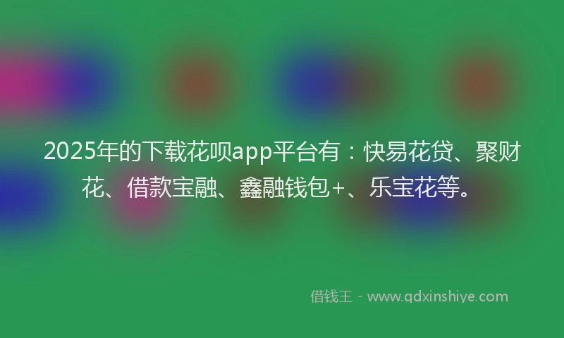 2025年的下载花呗app平台有：快易花贷、聚财花、借款宝融、鑫融钱包+、乐宝花等。