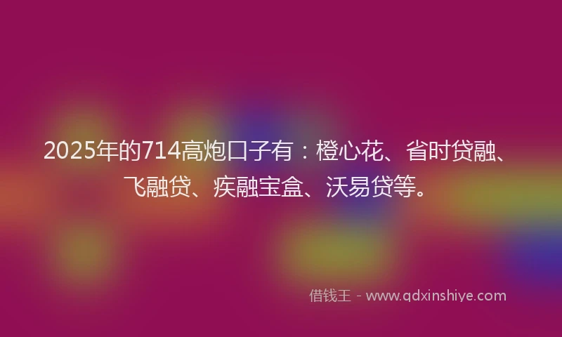 2025年的714高炮口子有：橙心花、省时贷融、飞融贷、疾融宝盒、沃易贷等。