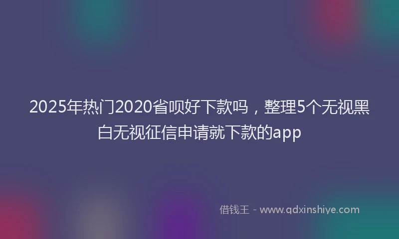 2025年热门2020省呗好下款吗，整理5个无视黑白无视征信申请就下款的app