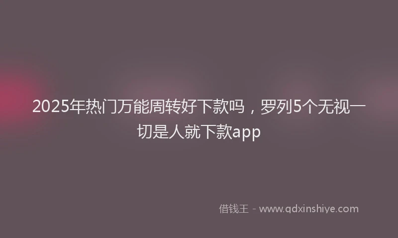 2025年热门万能周转好下款吗，罗列5个无视一切是人就下款app