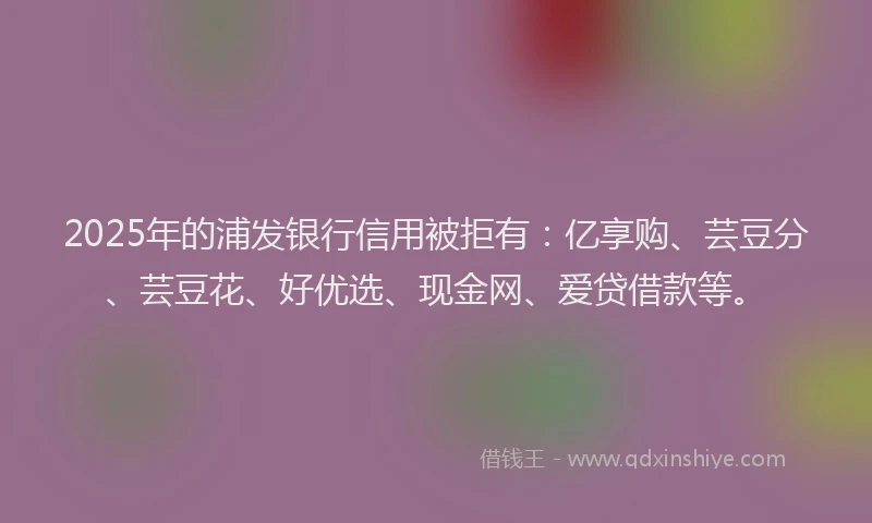 2025年的浦发银行信用被拒有：亿享购、芸豆分、芸豆花、好优选、现金网、爱贷借款等。