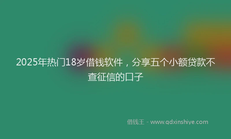 2025年热门18岁借钱软件，分享五个小额贷款不查征信的口子