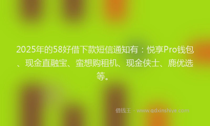 2025年的58好借下款短信通知有：悦享Pro钱包、现金直融宝、蛮想购租机、现金侠士、鹿优选等。