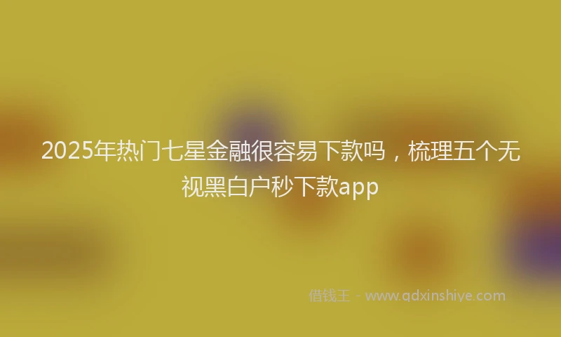 2025年热门七星金融很容易下款吗，梳理五个无视黑白户秒下款app