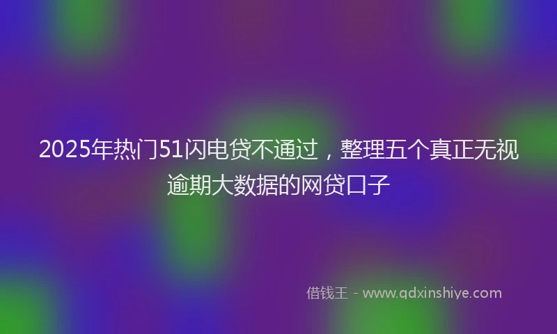 2025年热门51闪电贷不通过，整理五个真正无视逾期大数据的网贷口子