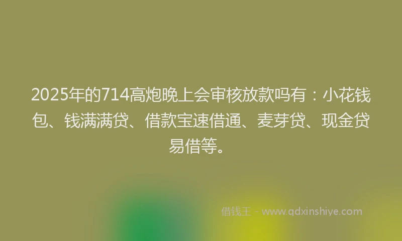2025年的714高炮晚上会审核放款吗有：小花钱包、钱满满贷、借款宝速借通、麦芽贷、现金贷易借等。