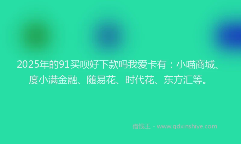 2025年的91买呗好下款吗我爱卡有：小喵商城、度小满金融、随易花、时代花、东方汇等。