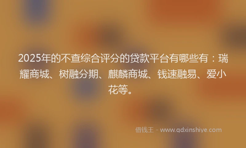 2025年的不查综合评分的贷款平台有哪些有：瑞耀商城、树融分期、麒麟商城、钱速融易、爱小花等。