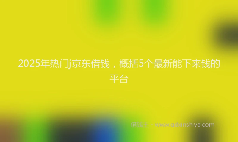 2025年热门j京东借钱，概括5个最新能下来钱的平台