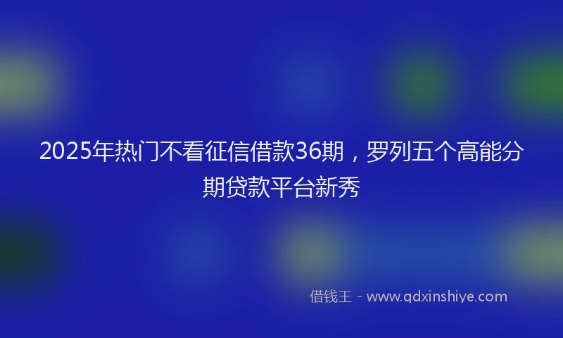 2025年热门不看征信借款36期，罗列五个高能分期贷款平台新秀