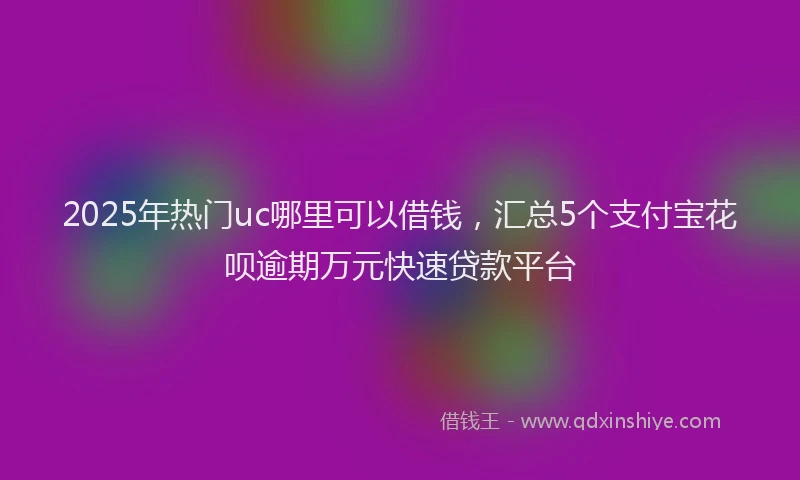 2025年热门uc哪里可以借钱，汇总5个支付宝花呗逾期万元快速贷款平台