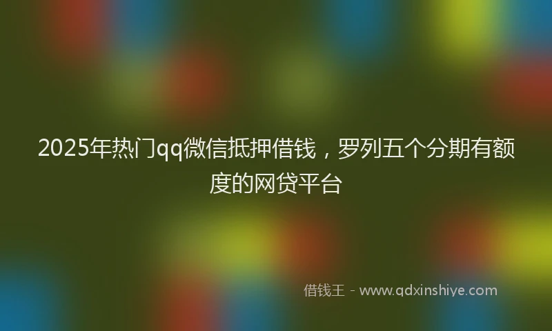 2025年热门qq微信抵押借钱，罗列五个分期有额度的网贷平台